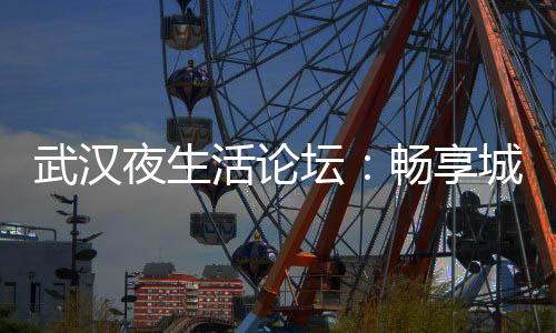 解锁武汉夜市新玩法！武汉夜生活论坛分享最流行的夜市娱乐项目
